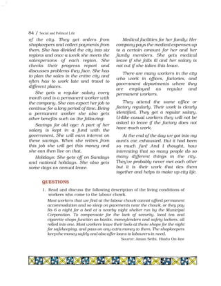 84 / Social and Political Life
of the city. They get orders from
shopkeepers and collect payments from
them. She has divided the city into six
regions and once a week she meets the
salespersons of each region. She
checks their progress report and
discusses problems they face. She has
to plan the sales in the entire city and
often has to work late and travel to
different places.
She gets a regular salary every
month and is a permanent worker with
the company. She can expect her job to
continue for a long period of time. Being
a permanent worker she also gets
other benefits such as the following:
Savings for old age: A part of her
salary is kept in a fund with the
government. She will earn interest on
these savings. When she retires from
this job she will get this money and
she can then live on that.
Holidays: She gets off on Sundays
and national holidays. She also gets
some days as annual leave.
Medical facilities for her family: Her
company pays the medical expenses up
to a certain amount for her and her
family members. She gets medical
leave if she falls ill and her salary is
not cut if she takes this leave.
There are many workers in the city
who work in offices, factories, and
government departments where they
are employed as regular and
permanent workers.
They attend the same office or
factory regularly. Their work is clearly
identified. They get a regular salary.
Unlike casual workers they will not be
asked to leave if the factory does not
have much work.
At the end of the day we got into my
aunt's car, exhausted. But it had been
so much fun! And I thought, how
interesting that so many people do so
many different things in the city.
They've probably never met each other
but it is their work that ties them
together and helps to make up city life.
QUESTIONS
1. Read and discuss the following description of the living conditions of
workers who come to the labour chowk.
Most workers that we find at the labour chowk cannot afford permanent
accommodation and so sleep on pavements near the chowk, or they pay
Rs 6 a night for a bed at a nearby night shelter run by the Municipal
Corporation. To compensate for the lack of security, local tea and
cigarette shops function as banks, moneylenders and safety lockers, all
rolled into one. Most workers leave their tools at these shops for the night
for safekeeping, and pass on any extra money to them. The shopkeepers
keep the money safely and also offer loans to labourers in need.
Source: Aman Sethi, Hindu On-line
 