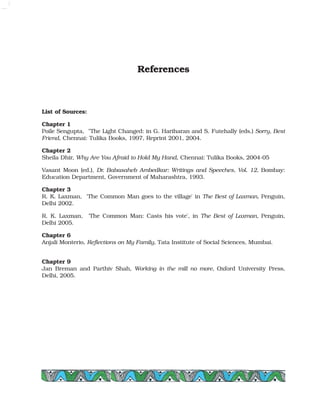 References
List of Sources:
Chapter 1
Poile Sengupta, "The Light Changed: in G. Hariharan and S. Futehally (eds.) Sorry, Best
Friend, Chennai: Tulika Books, 1997, Reprint 2001, 2004.
Chapter 2
Sheila Dhir, Why Are You Afraid to Hold My Hand, Chennai: Tulika Books, 2004-05
Vasant Moon (ed.), Dr. Babasaheb Ambedkar: Writings and Speeches, Vol. 12, Bombay:
Education Department, Government of Maharashtra, 1993.
Chapter 3
R. K. Laxman, 'The Common Man goes to the village' in The Best of Laxman, Penguin,
Delhi 2002.
R. K. Laxman, 'The Common Man: Casts his vote', in The Best of Laxman, Penguin,
Delhi 2005.
Chapter 6
Anjali Monterio, Reflections on My Family, Tata Institute of Social Sciences, Mumbai.
Chapter 9
Jan Breman and Parthiv Shah, Working in the mill no more, Oxford University Press,
Delhi, 2005.
 