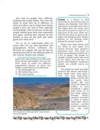 Understanding Diversity / 9
Ladakh is a desert in the
mountains in the eastern part of
Jammu and Kashmir. Very little
agriculture is possible here since
this region does not receive any
rain and is covered in snow for a
large part of the year. There are
very few trees that can grow in the
region. For drinking water, people
depend on the melting snow
during the summer months.
People here keep sheep and
the sheep in this region are
special because they produce
pashmina wool. This wool is
prized and pashmina shawls cost
a lot of money. The people in
Ladakh carefully collect the wool
of the sheep and sell this to
traders from Kashmir. Pashmina
shawls are chiefly woven in
Kashmir.
The people eat meat and milk
products like cheese and butter.
Each family owns some goats,
cows and dzos (yak-cows).
Being a desert did
not mean that
Ladakh did not
attract its share of
traders. It was
considered a good
trade route as it
had many passes
through which
caravans travelled
to what is today
called Tibet. These
caravans carried
textiles and spices,
raw silk and
carpets.
Not only do people have different
clothing and eating habits, but even the
kinds of work they do is different. In
cities it is often easy to forget how closely
people's lives are tied to their physical
surroundings. This is because in the city
people seldom grow their own vegetables
and grain. Instead they depend on the
market to buy all the food and other
goods that they need.
Let us try to understand what we
mean when we say that historical and
geographical factors influence the
diversity of a region. We can do this by
reading about life in two different parts of
the country, Kerala and Ladakh.
Look at the map of India in an Atlas and
locate Kerala and Ladakh. Can you list
three ways in which the different
geographical location of these two
regions would influence the following?
1. The food people eat:
2. The clothes they wear:
3. The work they do:
The dry barren landscape of the mountanious
desert of Ladakh.
 