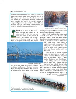 Buddhism reached Tibet via Ladakh. Ladakh is
also called Little Tibet. Islam was introduced in
this region more than four hundred years ago
and there is a significant Muslim population
here. Ladakh has a very rich oral tradition of
songs and poems. Local versions of the Tibetan
national epic the Kesar Saga are performed and
sung by both Muslims and Buddhists.
Woman weaving a pashmina shawl
10 / Social and Political Life
Kerala is a state in the south-
west corner of India. It is
surrounded by the sea on one
side and hills on the other. A
number of spices like pepper,
cloves and cardamoms are grown on the
hills. It is spices that made this region
an attractive place for traders. Jewish
and Arab traders were the first to come
here. The Apostle of Christ, St. Thomas
is believed to have come here nearly
2000 years ago and he is credited with
bringing Christianity to India.
Many Arab traders also came and
settled down here. Ibn Battuta, who
travelled here a little less than seven
hundred years ago, wrote a travelogue in
which he describes the lives of Muslims
and says that they were a
highly respected community. The
Portuguese discovered the sea
route to India from Europe when
Vasco da Gama landed with his
ship here.
Because of all these various
historical influences, people in
Kerala practise different religions
such as Judaism, Islam, Chris-
tianity, Hinduism and Buddhism.
The fishing nets used here look
exactly like the Chinese fishing
nets and are called cheena-vala.
Even the utensil used for frying is called
the cheenachatti, and it is believed that
the word cheen could have come from
China. The fertile land and climate are
suited to growing rice and a majority of
people here eat rice, fish and
vegetables.
Chinese Fishing Nets
The boat race is an important part of
the Onam festival celebrated in Kerala.
 