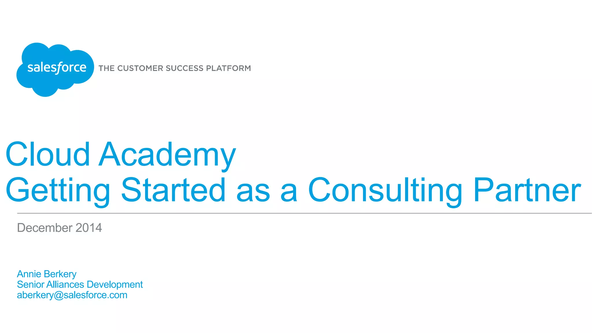 Cloud Academy
Getting Started as a Consulting Partner
​ Annie Berkery
​ Senior Alliances Development
​ aberkery@salesforce.com
​ 
December 2014
 