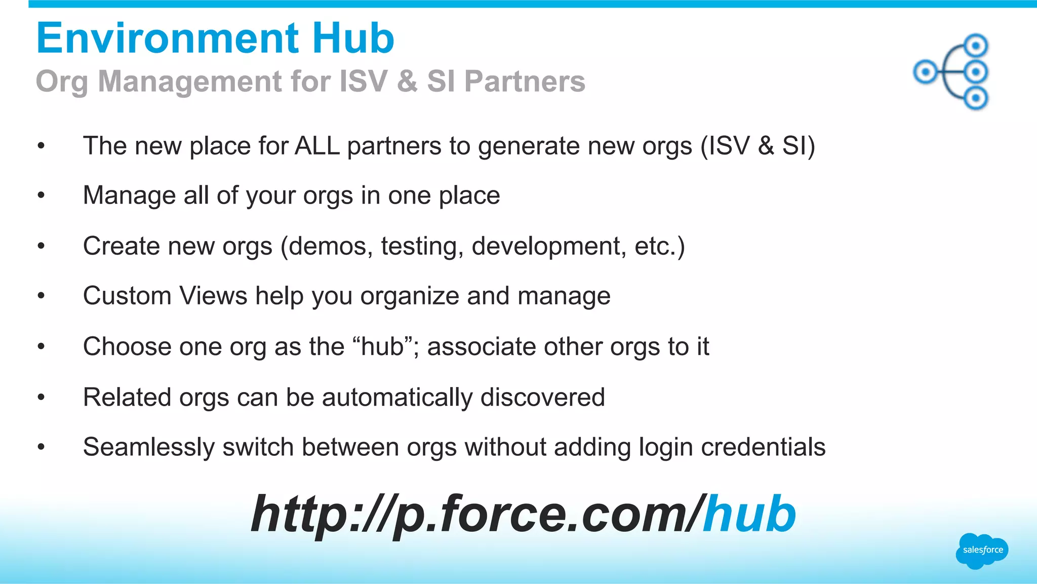 •  The new place for ALL partners to generate new orgs (ISV & SI)
•  Manage all of your orgs in one place
•  Create new orgs (demos, testing, development, etc.)
•  Custom Views help you organize and manage
•  Choose one org as the “hub”; associate other orgs to it
•  Related orgs can be automatically discovered
•  Seamlessly switch between orgs without adding login credentials
Environment Hub
Org Management for ISV & SI Partners
http://p.force.com/hub
 