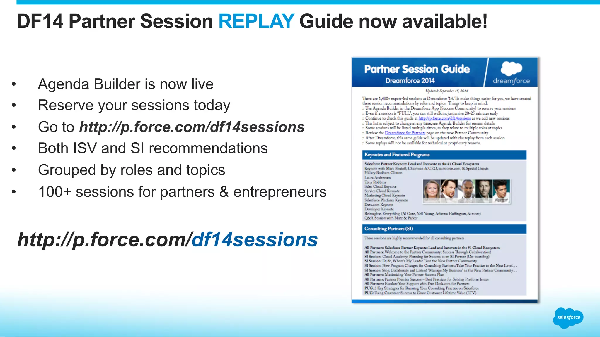 http://p.force.com/df14sessions
DF14 Partner Session REPLAY Guide now available!
•  Agenda Builder is now live
•  Reserve your sessions today
•  Go to http://p.force.com/df14sessions
•  Both ISV and SI recommendations
•  Grouped by roles and topics
•  100+ sessions for partners & entrepreneurs
 