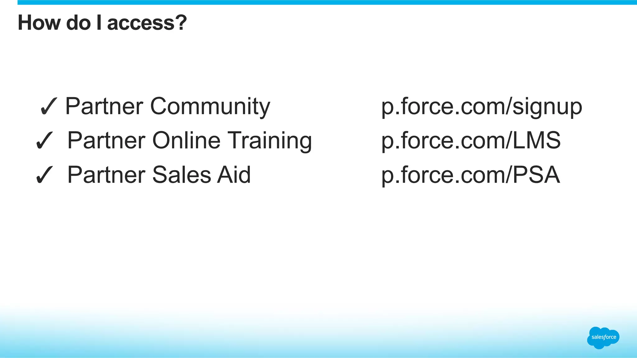 How do I access?


✓ Partner Community p.force.com/signup
✓  Partner Online Training p.force.com/LMS
✓  Partner Sales Aid p.force.com/PSA
 