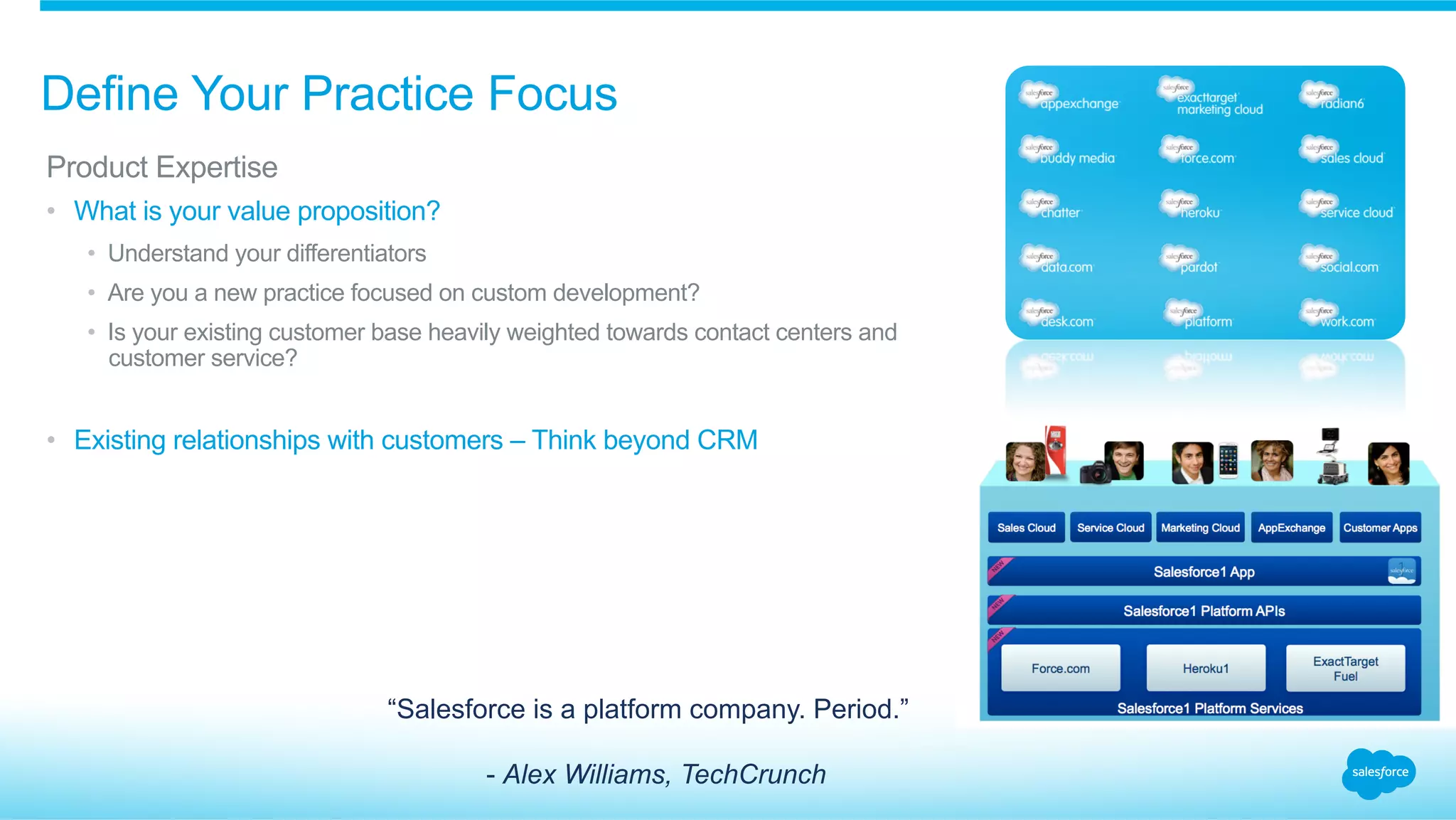 Define Your Practice Focus
​ Product Expertise
•  What is your value proposition?
•  Understand your differentiators
•  Are you a new practice focused on custom development?
•  Is your existing customer base heavily weighted towards contact centers and
customer service?
•  Existing relationships with customers – Think beyond CRM
“Salesforce is a platform company. Period.”
- Alex Williams, TechCrunch
 