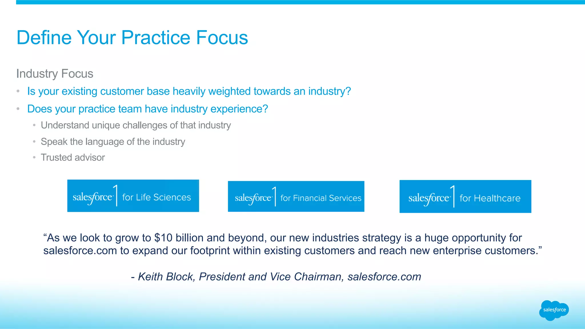 Define Your Practice Focus
​ Industry Focus
•  Is your existing customer base heavily weighted towards an industry?
•  Does your practice team have industry experience?
•  Understand unique challenges of that industry
•  Speak the language of the industry
•  Trusted advisor
“As we look to grow to $10 billion and beyond, our new industries strategy is a huge opportunity for
salesforce.com to expand our footprint within existing customers and reach new enterprise customers.”
- Keith Block, President and Vice Chairman, salesforce.com
 