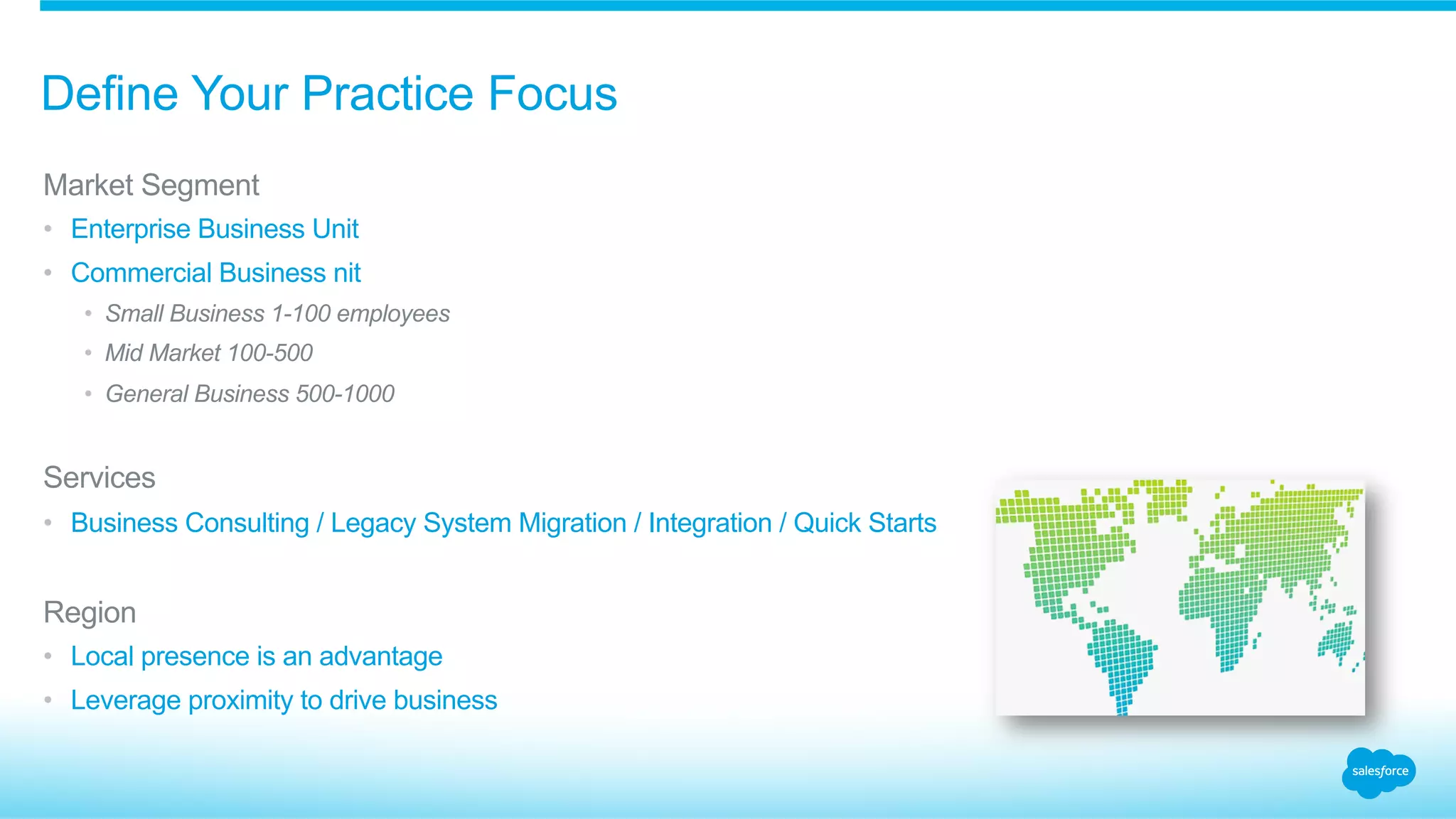 Define Your Practice Focus
​ Market Segment
•  Enterprise Business Unit
•  Commercial Business nit
•  Small Business 1-100 employees
•  Mid Market 100-500
•  General Business 500-1000
​ Services
•  Business Consulting / Legacy System Migration / Integration / Quick Starts
​ Region
•  Local presence is an advantage
•  Leverage proximity to drive business
 