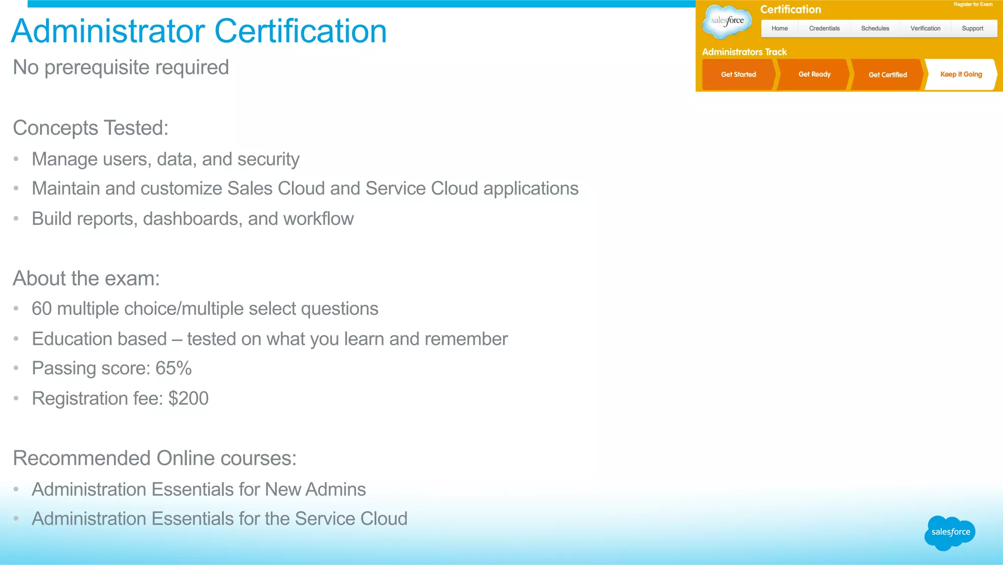 Administrator Certification
​ No prerequisite required
​ Concepts Tested:
•  Manage users, data, and security
•  Maintain and customize Sales Cloud and Service Cloud applications
•  Build reports, dashboards, and workflow
​ About the exam:
•  60 multiple choice/multiple select questions
•  Education based – tested on what you learn and remember
•  Passing score: 65%
•  Registration fee: $200
​ Recommended Online courses:
•  Administration Essentials for New Admins
•  Administration Essentials for the Service Cloud
 