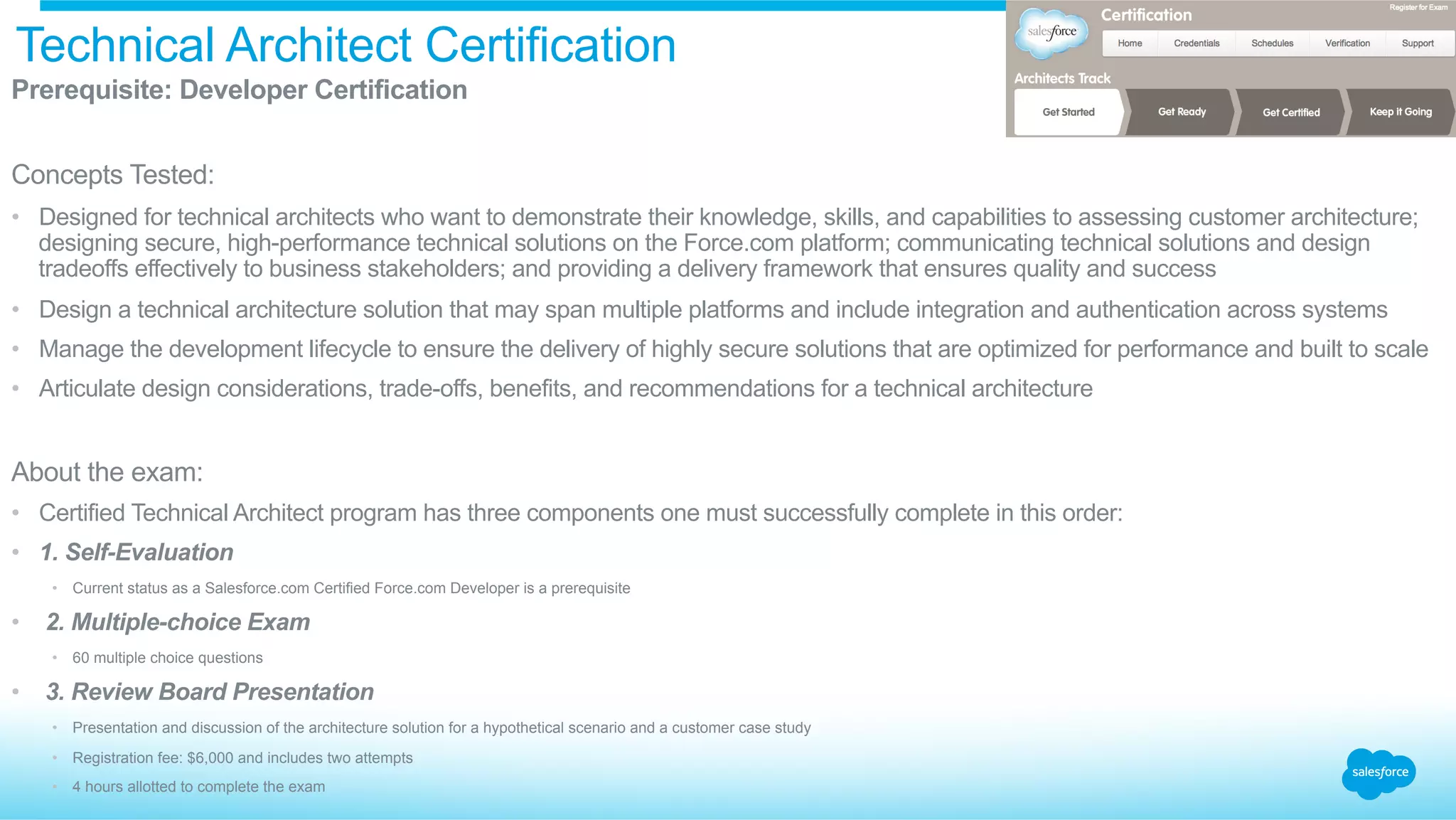 Technical Architect Certification
​ Prerequisite: Developer Certification
​ Concepts Tested:
•  Designed for technical architects who want to demonstrate their knowledge, skills, and capabilities to assessing customer architecture;
designing secure, high-performance technical solutions on the Force.com platform; communicating technical solutions and design
tradeoffs effectively to business stakeholders; and providing a delivery framework that ensures quality and success
•  Design a technical architecture solution that may span multiple platforms and include integration and authentication across systems
•  Manage the development lifecycle to ensure the delivery of highly secure solutions that are optimized for performance and built to scale
•  Articulate design considerations, trade-offs, benefits, and recommendations for a technical architecture
​ About the exam:
•  Certified Technical Architect program has three components one must successfully complete in this order:
•  1. Self-Evaluation
•  Current status as a Salesforce.com Certified Force.com Developer is a prerequisite
•  2. Multiple-choice Exam
•  60 multiple choice questions
•  3. Review Board Presentation
•  Presentation and discussion of the architecture solution for a hypothetical scenario and a customer case study
•  Registration fee: $6,000 and includes two attempts
•  4 hours allotted to complete the exam
 