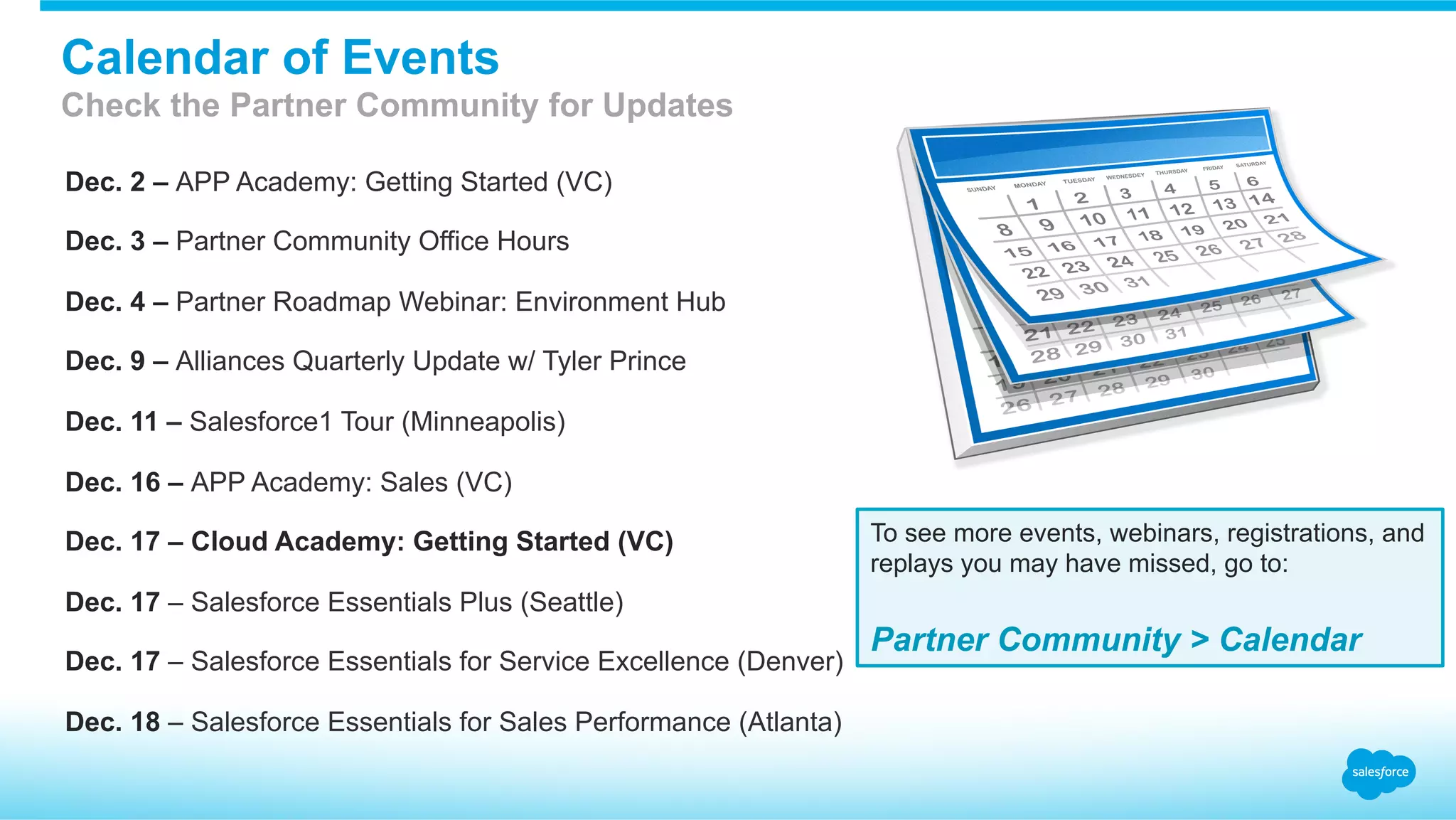 Dec. 2 – APP Academy: Getting Started (VC)
Dec. 3 – Partner Community Office Hours
Dec. 4 – Partner Roadmap Webinar: Environment Hub
Dec. 9 – Alliances Quarterly Update w/ Tyler Prince
Dec. 11 – Salesforce1 Tour (Minneapolis)
Dec. 16 – APP Academy: Sales (VC)
Dec. 17 – Cloud Academy: Getting Started (VC)
Dec. 17 – Salesforce Essentials Plus (Seattle)
Dec. 17 – Salesforce Essentials for Service Excellence (Denver)
Dec. 18 – Salesforce Essentials for Sales Performance (Atlanta)
To see more events, webinars, registrations, and
replays you may have missed, go to:
Partner Community > Calendar
Calendar of Events
Check the Partner Community for Updates
 