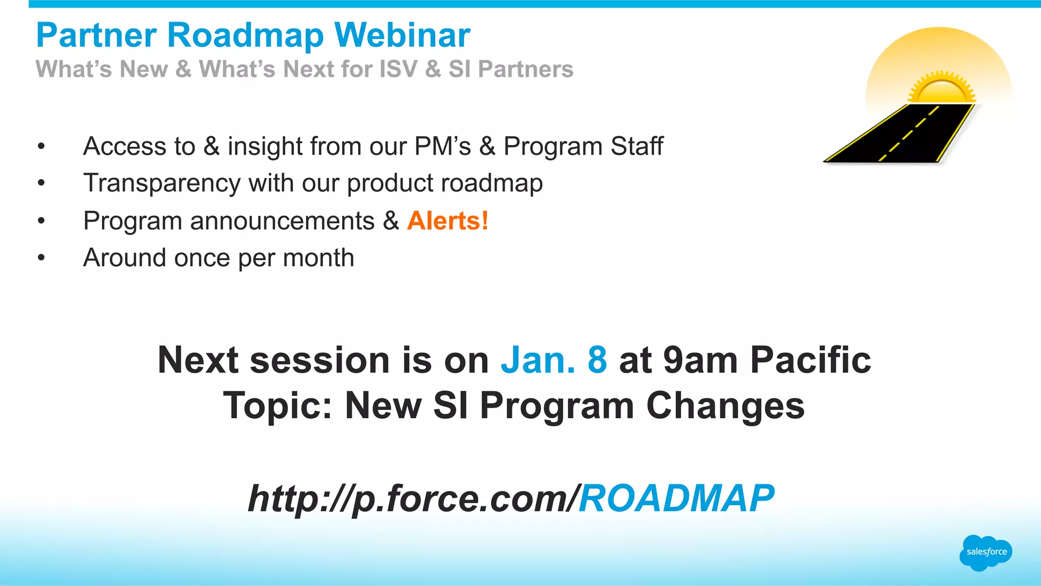 •  Access to & insight from our PM’s & Program Staff
•  Transparency with our product roadmap
•  Program announcements & Alerts!
•  Around once per month
Partner Roadmap Webinar
What’s New & What’s Next for ISV & SI Partners
http://p.force.com/ROADMAP
Next session is on Jan. 8 at 9am Pacific
Topic: New SI Program Changes
 
