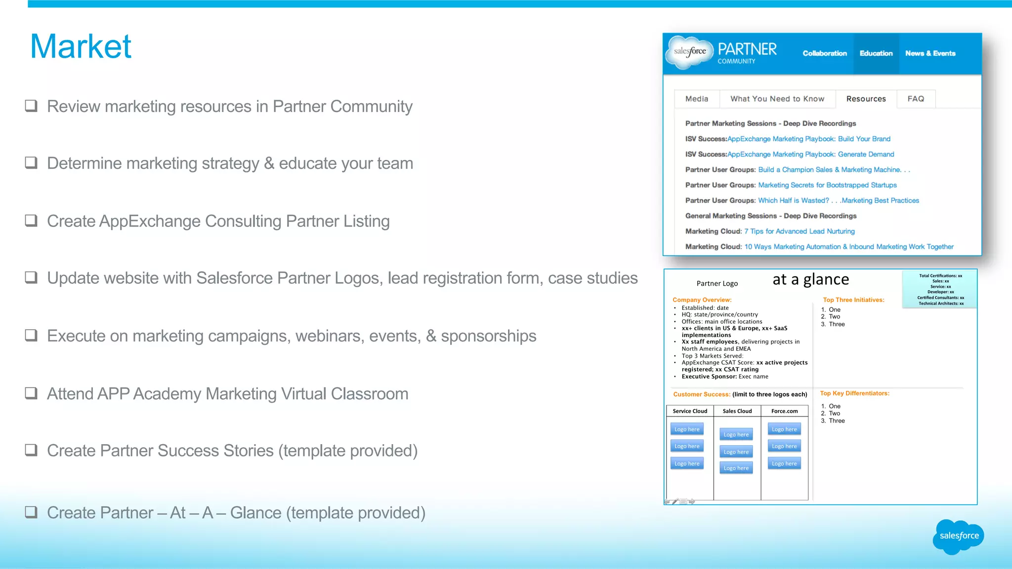 q  Review marketing resources in Partner Community
q  Determine marketing strategy & educate your team
q  Create AppExchange Consulting Partner Listing
q  Update website with Salesforce Partner Logos, lead registration form, case studies
q  Execute on marketing campaigns, webinars, events, & sponsorships
q  Attend APP Academy Marketing Virtual Classroom
q  Create Partner Success Stories (template provided)
q  Create Partner – At – A – Glance (template provided)
Market
 