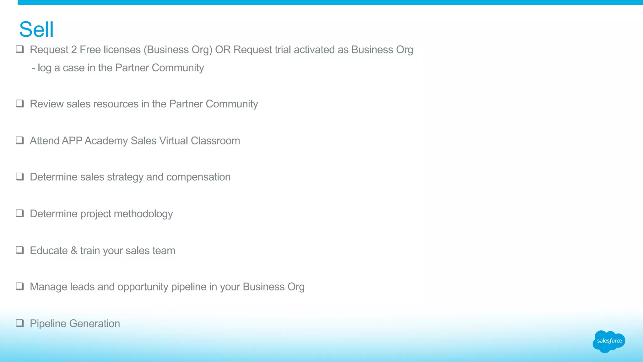 q  Request 2 Free licenses (Business Org) OR Request trial activated as Business Org
​  - log a case in the Partner Community
q  Review sales resources in the Partner Community
q  Attend APP Academy Sales Virtual Classroom
q  Determine sales strategy and compensation
q  Determine project methodology
q  Educate & train your sales team
q  Manage leads and opportunity pipeline in your Business Org
q  Pipeline Generation
Sell
 