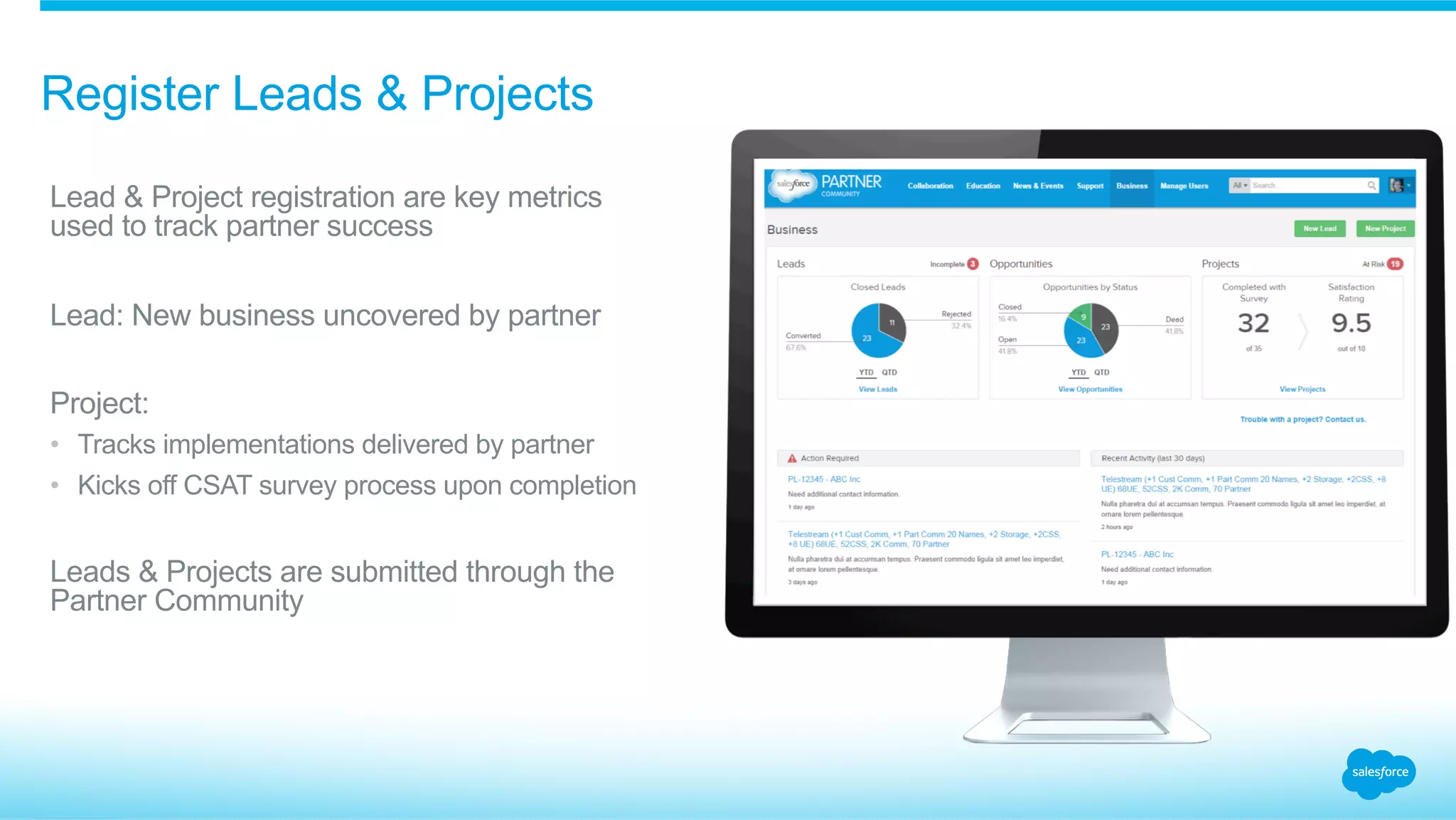 Register Leads & Projects
​ Lead & Project registration are key metrics
used to track partner success
​ Lead: New business uncovered by partner
​ Project:
•  Tracks implementations delivered by partner
•  Kicks off CSAT survey process upon completion
​ Leads & Projects are submitted through the
Partner Community
 