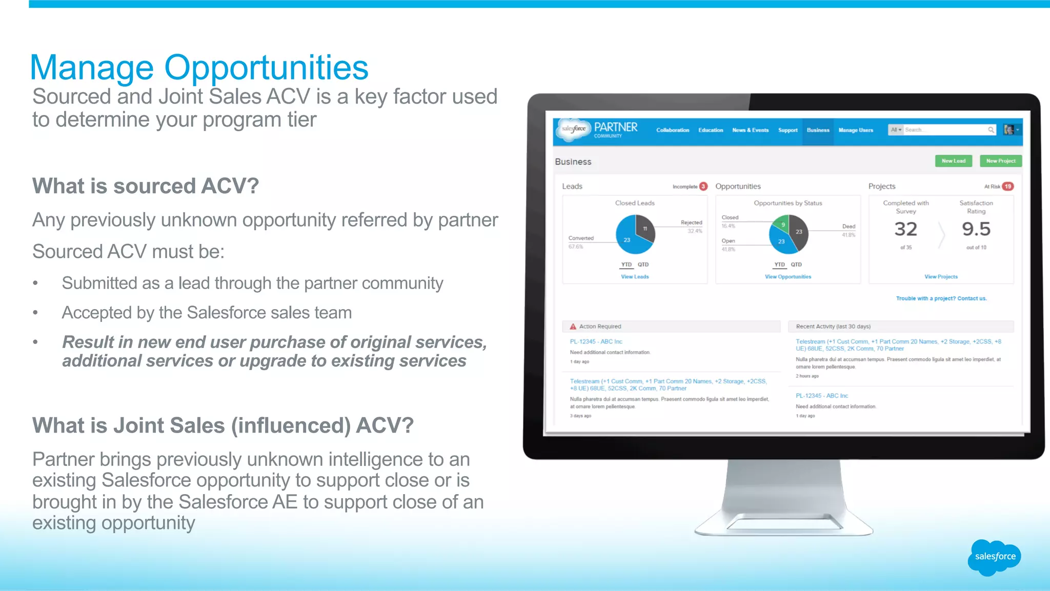 Manage Opportunities
​ Sourced and Joint Sales ACV is a key factor used
to determine your program tier
​ What is sourced ACV?
​ Any previously unknown opportunity referred by partner
​ Sourced ACV must be:
•  Submitted as a lead through the partner community
•  Accepted by the Salesforce sales team
•  Result in new end user purchase of original services,
additional services or upgrade to existing services
​ What is Joint Sales (influenced) ACV?
​ Partner brings previously unknown intelligence to an
existing Salesforce opportunity to support close or is
brought in by the Salesforce AE to support close of an
existing opportunity
 