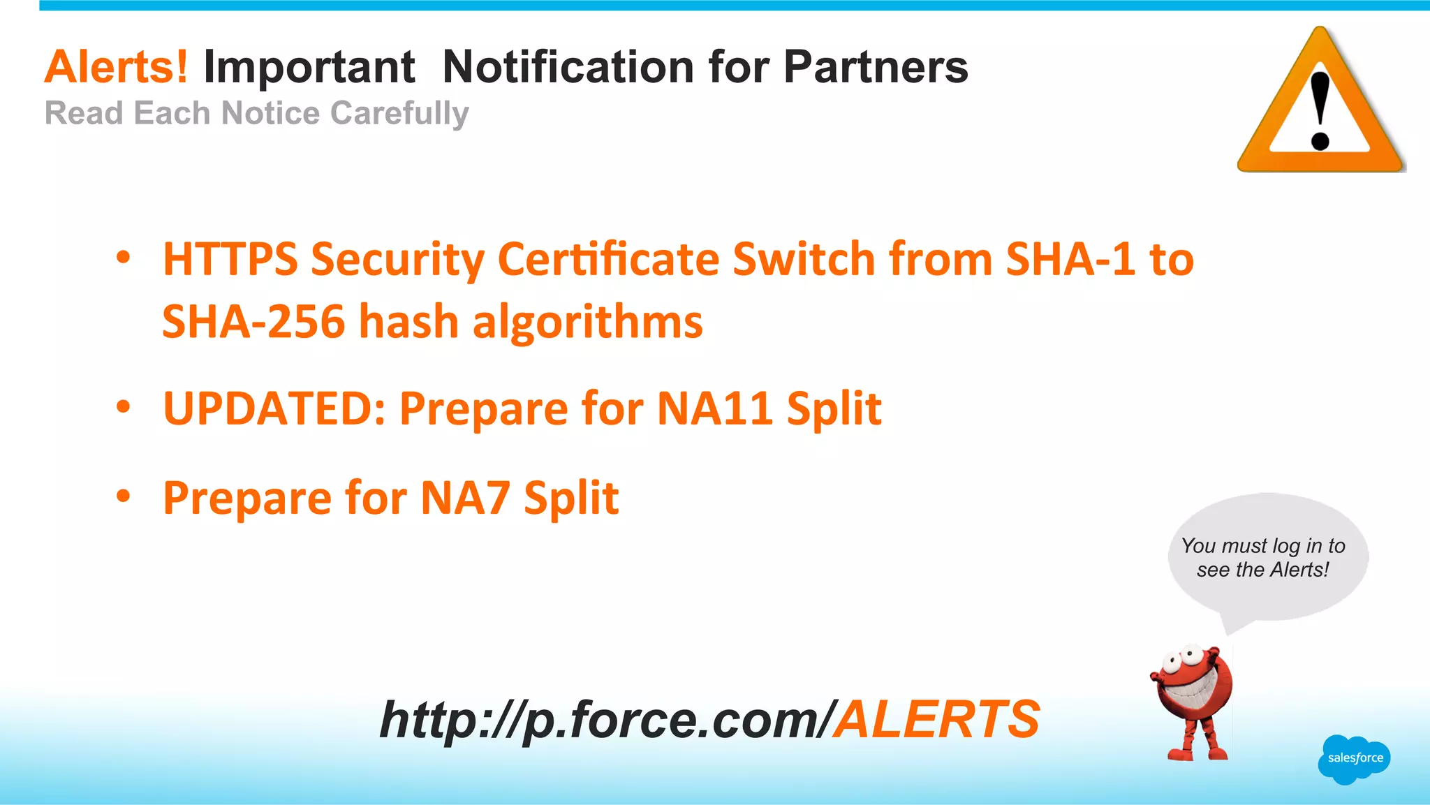 Alerts! Important Notification for Partners
Read Each Notice Carefully
•  HTTPS	
  Security	
  Cer.ﬁcate	
  Switch	
  from	
  SHA-­‐1	
  to	
  
SHA-­‐256	
  hash	
  algorithms	
  
•  UPDATED:	
  Prepare	
  for	
  NA11	
  Split	
  
•  Prepare	
  for	
  NA7	
  Split	
  
http://p.force.com/ALERTS
You must log in to
see the Alerts!
 