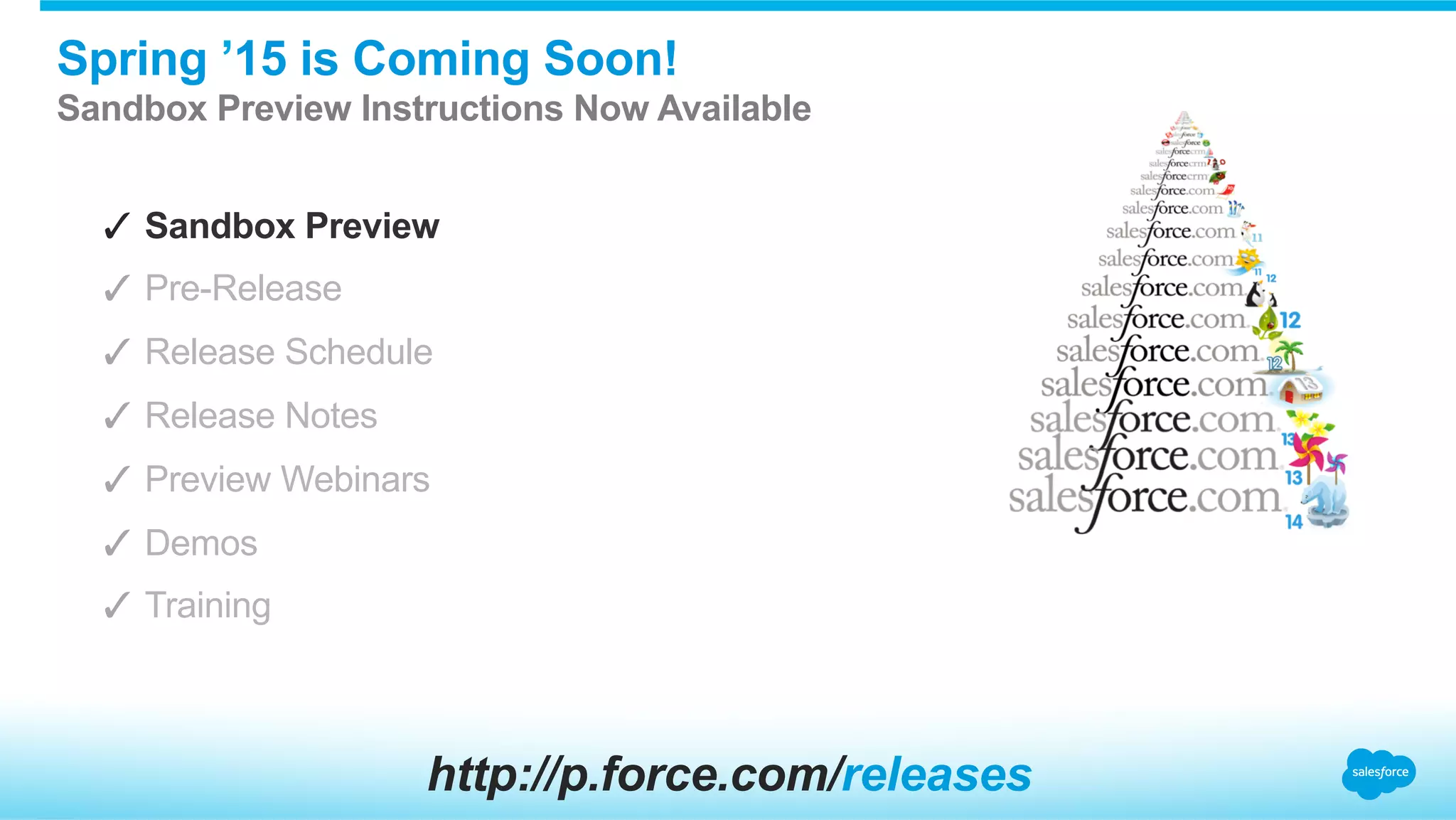 Spring ’15 is Coming Soon!
Sandbox Preview Instructions Now Available
✓  Sandbox Preview
✓  Pre-Release
✓  Release Schedule
✓  Release Notes
✓  Preview Webinars
✓  Demos
✓  Training
http://p.force.com/releases
 