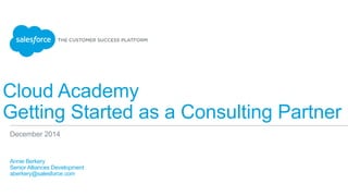 Cloud Academy
Getting Started as a Consulting Partner
​ Annie Berkery
​ Senior Alliances Development
​ aberkery@salesforce.com
​ 
December 2014
 