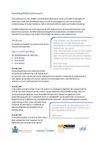 Opleiding MKB-kredietcoach
Veel ondernemers in het midden- en kleinbedrijf hebben grote moeite om krediet te verkrijgen. De
ondernemer heeft vaak onvoldoende kennis van het financieringsproces voor een succesvolle
kredietaanvraag. En banken hebben te maken met steeds striktere regels voor kredietverstrekking.
De MKB-kredietcoach vormt de brug tussen de mkb-ondernemer en zijn financiële contacten, zoals
banken en accountants. Als MKB-kredietcoach begeleidt en ondersteunt u de ondernemer bij de
duurzame financiering van zijn bedrijf. Het verkrijgen van krediet is daar onderdeel van.
Doelgroep
De opleiding is bedoeld voor professionals uit het
financiële beroepenveld.
Opzet van de opleiding
De opleiding bestaat uit drie delen:
 Ik en de vent
 Ik en de tent
 Ik en de cent
Ik en de vent
De persoonlijkheid van de ondernemer heeft
invloed op zijn onderneming. In de module Ik en
de vent leert u hoe u de persoon van de ondernemer kunt coachen in relatie tot zijn onderneming. U
leert digitale assessments af te nemen. Op basis van testuitslagen leert u de ondernemer te
analyseren en een coachingstraject vorm te geven.
Ik en de tent
In de module Ik en de tent leert u hoe u de analyse- en coachingsvaardigheden die u geleerd hebt bij
Ik en de vent, kunt toepassen op het coachen van een ondernemer bij de bedrijfsvoering. Voor een
succesvol financieringsproces moet de bedrijfsvoering en het financieel management van de
onderneming op orde zijn. U ontwikkelt kennis en vaardigheden om de ondernemer te coachen en
begeleiden bij de bedrijfsvoering. In praktijkopdrachten analyseert u de (financiële) gegevens van een
onderneming en traint u hoe u de ondernemer
kunt leren dit zelf te doen. U ontwikkelt uw
adviesvaardigheden op het gebied van de
bedrijfsvoering.
Ik en de cent
In de laatste module, Ik en de cent, leert u hoe u
deze vaardigheden kunt toepassen bij het
begeleiden van een ondernemer bij een
Sinds september volg ik de opleiding tot MKB -
kredietcoach. Ik zie deze opleiding als een
mogelijkheid om nieuwe dienstverlening te kunnen
aanbieden aan mijn klanten.
In een aantal bijeenkomsten word je (onder andere)
in korte tijd getraind op de communicatie met je
klant. Het leuke hieraan is dat je dit in de dagelijkse
praktijk direct kunt vertalen (en door kunt trainen).
Evert van de Kamp
Eigenaar/accountant Van de Kamp & Van Gelder
Accountants en Adviseurs
Ik ben zeer tevreden met deze opleiding. Het is een
eyeopener inzake communicatie en coaching. Het is
direct toepasbaar in de praktijk!
Albert Pothof
Directie Voulon Accountants en Belastingadviseurs
 