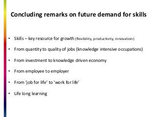 Concluding remarks on future demand for skills
? Skills C key resource for growth (flexibility, productivity, innovation)
? From quantity to quality of jobs (knowledge intensive occupations)
? From investment to knowledge driven economy
? From employee to employer
? From job for life to work for life
? Life long learning
 