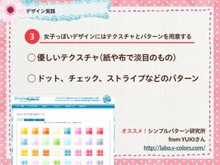 ⃝ ドット、チェック、ストライプなどのパターン
⃝ 優しいテクスチャ(紙や布で淡目のもの)
デザイン実践
女子っぽいデザインにはテクスチャとパターンを用意する3
オススメ！シンプルパターン研究所
fromYUKIさん
http://labo.v-colors.com/
 