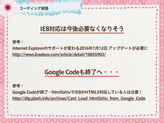 コーディング実践
IE8対応は今後必要なくなりそう
参考：
Internet Explorerのサポートが変わる2016年1月12日 アップデートが必要に 
http://news.livedoor.com/article/detail/10855902/
Google Codeも終了へ・・・
参考：
Google Codeが終了→html5shivでIE8のHTML5対応している人は注意！ 
http://dtp.jdash.info/archives/Cant_Load_html5shiv_from_Google_Code
 