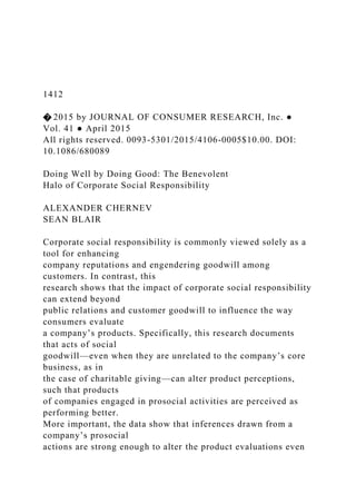 1412
� 2015 by JOURNAL OF CONSUMER RESEARCH, Inc. ●
Vol. 41 ● April 2015
All rights reserved. 0093-5301/2015/4106-0005$10.00. DOI:
10.1086/680089
Doing Well by Doing Good: The Benevolent
Halo of Corporate Social Responsibility
ALEXANDER CHERNEV
SEAN BLAIR
Corporate social responsibility is commonly viewed solely as a
tool for enhancing
company reputations and engendering goodwill among
customers. In contrast, this
research shows that the impact of corporate social responsibility
can extend beyond
public relations and customer goodwill to influence the way
consumers evaluate
a company’s products. Specifically, this research documents
that acts of social
goodwill—even when they are unrelated to the company’s core
business, as in
the case of charitable giving—can alter product perceptions,
such that products
of companies engaged in prosocial activities are perceived as
performing better.
More important, the data show that inferences drawn from a
company’s prosocial
actions are strong enough to alter the product evaluations even
 