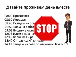 Давайте проживем день вместе
08:00 Проснемся
08:10 Умоемся
08:40 Пойдем на остановку
08:53 Едем на работу в маршрутке
09:03 Входим в офис
12:06 Идем с ним на обед
12:45 Вернемся к работе
13:47 Отправим КП клиенту
14:17 Зайдем на сайт по изучению JavaScript
 