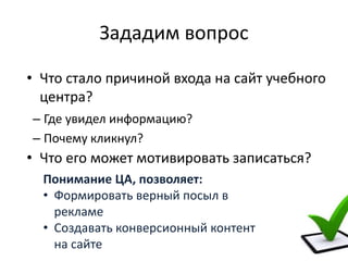 Зададим вопрос
– Где увидел информацию?
– Почему кликнул?
Понимание ЦА, позволяет:
• Формировать верный посыл в
рекламе
• Создавать конверсионный контент
на сайте
• Что стало причиной входа на сайт учебного
центра?
• Что его может мотивировать записаться?
 
