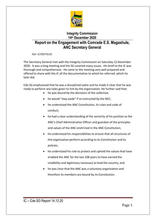 IC – Cde SG Report 14.12.20
Page 1
Integrity Commission
14th December 2020
Report on the Engagement with Comrade E.S. Magashule,
ANC Secretary General
Ref: IC/REP/6/20
The Secretary General met with the Integrity Commission on Saturday 12.December
2020. It was a long meeting and the SG covered many issues. His brief to the IC was
thorough and comprehensive. He came to the meeting very well prepared and
offered to share with the IC all the documentation to which he referred, which he
later did.
Cde SG emphasised that he was a disciplined cadre and he made it clear that he was
ready to perform any tasks given to him by the organisation. He further said that:
 he was bound by the decisions of the collective;
 he would “step aside” if so instructed by the NEC;
 he understood the ANC Constitution, its rules and code of
conduct;
 he had a clear understanding of the seniority of his position as the
ANC’s Chief Administrative Officer and guardian of the principles
and values of the ANC enshrined in the ANC Constitution;
 he understood his responsibilities to ensure that all structures of
the organisation perform according to its Constitution and its
policies;
 he understood his role to protect and uphold the values that have
enabled the ANC for the last 108 years to have earned the
credibility and legitimacy necessary to lead the country; and
 he was clear that the ANC was a voluntary organisation and
therefore its members are bound by its Constitution.
 