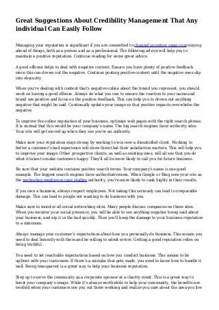 Great Suggestions About Credibility Management That Any 
individual Can Easily Follow 
Managing your reputation is significant if you are committed to channel incentive zwan.com staying 
ahead of things, both as a person and as a professional. The following advice will help you to 
maintain a positive reputation. Continue reading for some great advice. 
A good offense helps to deal with negative content. Ensure you have plenty of positive feedback 
since this can drown out the negative. Continue posting positive content until the negative ones slip 
into obscurity. 
When you're dealing with content that's negative online about the brand you represent, you should 
work on having a good offense. Always do what you can to ensure the reaction to your name and 
brand are positive and focus on the positive feedback. This can help you to drown out anything 
negative that might be said. Continually update your image so that positive impacts overwhelm the 
negative. 
To improve the online reputation of your business, optimize web pages with the right search phrase. 
It is normal that this would be your company's name. The big search engines favor authority sites. 
Your site will get moved up when they see you're an authority. 
Make sure your reputation stays strong by working to win over a dissatisfied client. Working to 
better a customer's bad experience will show them that their satisfaction matters. This will help you 
to improve your image. Other prospective clients, as well as existing ones, will all see that you do 
what it takes to make customers happy. They'll all be more likely to call you for future business. 
Be sure that your website contains positive search terms. Your company's name is one good 
example. The biggest search engines favor authoritativeness. When Google or Bing sees your site as 
the motivating employees case studies authority, you're more likely to rank highly in their results. 
If you own a business, always respect employees. Not taking this seriously can lead to irreparable 
damage. This can lead to people not wanting to do business with you. 
Make sure to monitor all social networking sites. Many people discuss companies on these sites. 
When you monitor your social presence, you will be able to see anything negative being said about 
your business, and nip it in the bud quickly. Then you'll keep the damage to your business reputation 
to a minimum. 
Always manage your customer's expectations about how you personally do business. This means you 
need to deal honestly with them and be willing to admit errors. Getting a good reputation relies on 
being truthful. 
You need to set reachable expectations based on how you conduct business. This means to be 
upfront with your customers. If there's a mistake that gets made, you need to know how to handle it 
well. Being transparent is a great way to help your business reputation. 
Step up to serve the community as a corporate sponsor at a charity event. This is a great way to 
boost your company's image. While it's always worthwhile to help your community, the benefits are 
twofold when your customers see you out there working and realize you care about the area you live 
 