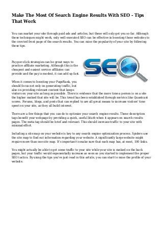 Make The Most Of Search Engine Results With SEO - Tips 
That Work 
You can market your site through paid ads and articles, but these will only get you so far. Although 
these techniques might work, only well-executed SEO can be effective in boosting those websites to 
the coveted front page of the search results. You can raise the popularity of your site by following 
these tips. 
Pay-per-click strategies can be great ways to 
practice affiliate marketing. Although this is the 
cheapest and easiest service affiliates can 
provide and the pay is modest, it can add up fast. 
When it comes to boosting your PageRank, you 
should focus not only on generating traffic, but 
also on providing relevant content that keeps 
visitors on your site as long as possible. There is evidence that the more time a person is on a site 
the higher ranked that site will be. This trend has been established through metrics like Quantcast 
scores. Forums, blogs, and posts that can replied to are all great means to increase visitors' time 
spent on your site, as they all build interest. 
There are a few things that you can do to optimize your search engine results. These description 
tags benefit your webpage by providing a quick, useful blurb when it appears on search results 
pages. The meta tag should be brief and relevant. This should increase traffic to your site with 
minimal effort. 
Including a site map on your website is key to any search engine optimization process. Spiders use 
the site map to find out information regarding your website. A significantly large website might 
require more than one site map. It's important to make sure that each map has, at most, 100 links. 
You might actually be able to get some traffic to your site while your site is ranked on the back 
pages, but your traffic would exponentially increase as soon as you started to implement the proper 
SEO tactics. By using the tips you've just read in this article, you can start to raise the profile of your 
website. 
