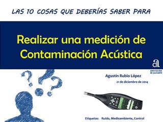 Realizar una medición de
Contaminación Acústica
Agustín Rubio López
21 de diciembre de 2014
LAS 10 COSAS QUE DEBERÍAS SABER PARA
Etiquetas: Ruido, Medioambiente, Control
 