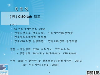 강 은 성강 은 성
 ( 현 ) CISO Lab 대표
 ( 전 )
 SK 커뮤니케이션즈 CISO
 안철수연구소 연구소장 , 시큐리티대응센터장
 한국정보보호학회 부회장
 한국 CPO 포럼 운영위원 , 한국 CSO 협회 운영위원
 칼럼 < 강은성의 CISO 스토리 >, 아이뉴스 24
 < 강은성의 Security Architect>, CIO Korea
 저서 <CxO 가 알아야 할 정보보안 >( 한빛미디어 , 2015)
<IT 시큐리티 >( 한울 , 2009)
2
 
