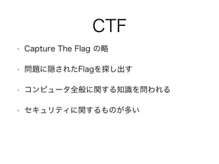 CTF
• Capture The Flag の略
• 問題に隠されたFlagを探し出す
• コンピュータ全般に関する知識を問われる
• セキュリティに関するものが多い
 