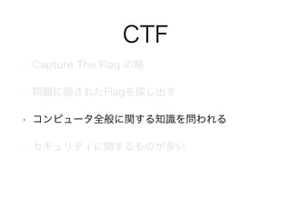 CTF
• Capture The Flag の略
• 問題に隠されたFlagを探し出す
• コンピュータ全般に関する知識を問われる
• セキュリティに関するものが多い
 