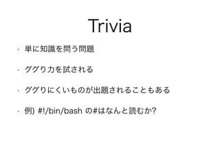 Trivia
• 単に知識を問う問題
• ググり力を試される
• ググりにくいものが出題されることもある
• 例) #!/bin/bash の#はなんと読むか?
 