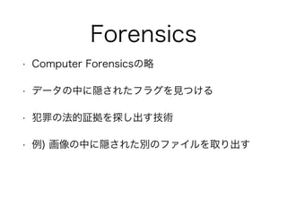 Forensics
• Computer Forensicsの略
• データの中に隠されたフラグを見つける
• 犯罪の法的証拠を探し出す技術
• 例) 画像の中に隠された別のファイルを取り出す
 
