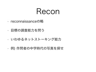 Recon
• reconnaissanceの略
• 目標の調査能力を問う
• いわゆるネットストーキング能力
• 例) 作問者の中学時代の写真を探せ
 