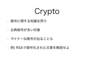 Crypto
• 暗号に関する知識を問う
• 古典暗号が多い印象
• マイナーな暗号が出ることも
• 例) RSAで暗号化された文章を解読せよ
 