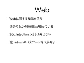 Web
• Webに関する知識を問う
• ほぼ何らかの脆弱性が絡んでいる
• SQL injection, XSSは外せない
• 例) adminのパスワードを入手せよ
 