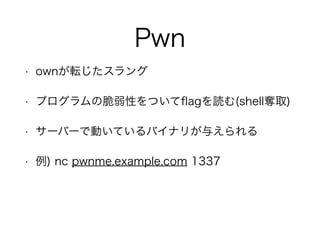 Pwn
• ownが転じたスラング
• プログラムの脆弱性をついてﬂagを読む(shell奪取)
• サーバーで動いているバイナリが与えられる
• 例) nc pwnme.example.com 1337
 