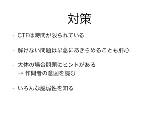 対策
• CTFは時間が限られている
• 解けない問題は早急にあきらめることも肝心
• 大体の場合問題にヒントがある 
→ 作問者の意図を読む
• いろんな脆弱性を知る
 