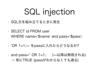 SQL injection
• SQL文を組み立てるときに発生
• SELECT id FROM user  
WHERE name= $name and pass= $pass ;
• OR 1=1;̶ をpassに入れたらどうなるか?
• and pass= OR 1=1;̶ ; (̶以降は無視される) 
→ 常にTRUE (passがわからなくても通る)
 
