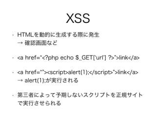 XSS
• HTMLを動的に生成する際に発生 
→ 確認画面など
• <a href= <?php echo $_GET[ url ] ?> >link</a>
• <a href= ><script>alert(1);</script> >link</a> 
→ alert(1);が実行される
• 第三者によって予期しないスクリプトを正規サイト
で実行させられる
 