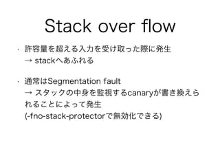 Stack over ﬂow
• 許容量を超える入力を受け取った際に発生 
→ stackへあふれる
• 通常はSegmentation fault 
→ スタックの中身を監視するcanaryが書き換えら
れることによって発生 
(-fno-stack-protectorで無効化できる)
 