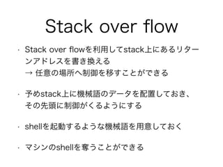 Stack over ﬂow
• Stack over ﬂowを利用してstack上にあるリター
ンアドレスを書き換える 
→ 任意の場所へ制御を移すことができる
• 予めstack上に機械語のデータを配置しておき、 
その先頭に制御がくるようにする
• shellを起動するような機械語を用意しておく
• マシンのshellを奪うことができる
 