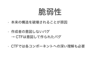 脆弱性
• 本来の構造を破壊されることが原因
• 作成者の意図しないバグ 
→ CTFは意図して作られたバグ
• CTFでは各コンポーネントへの深い理解も必要
 