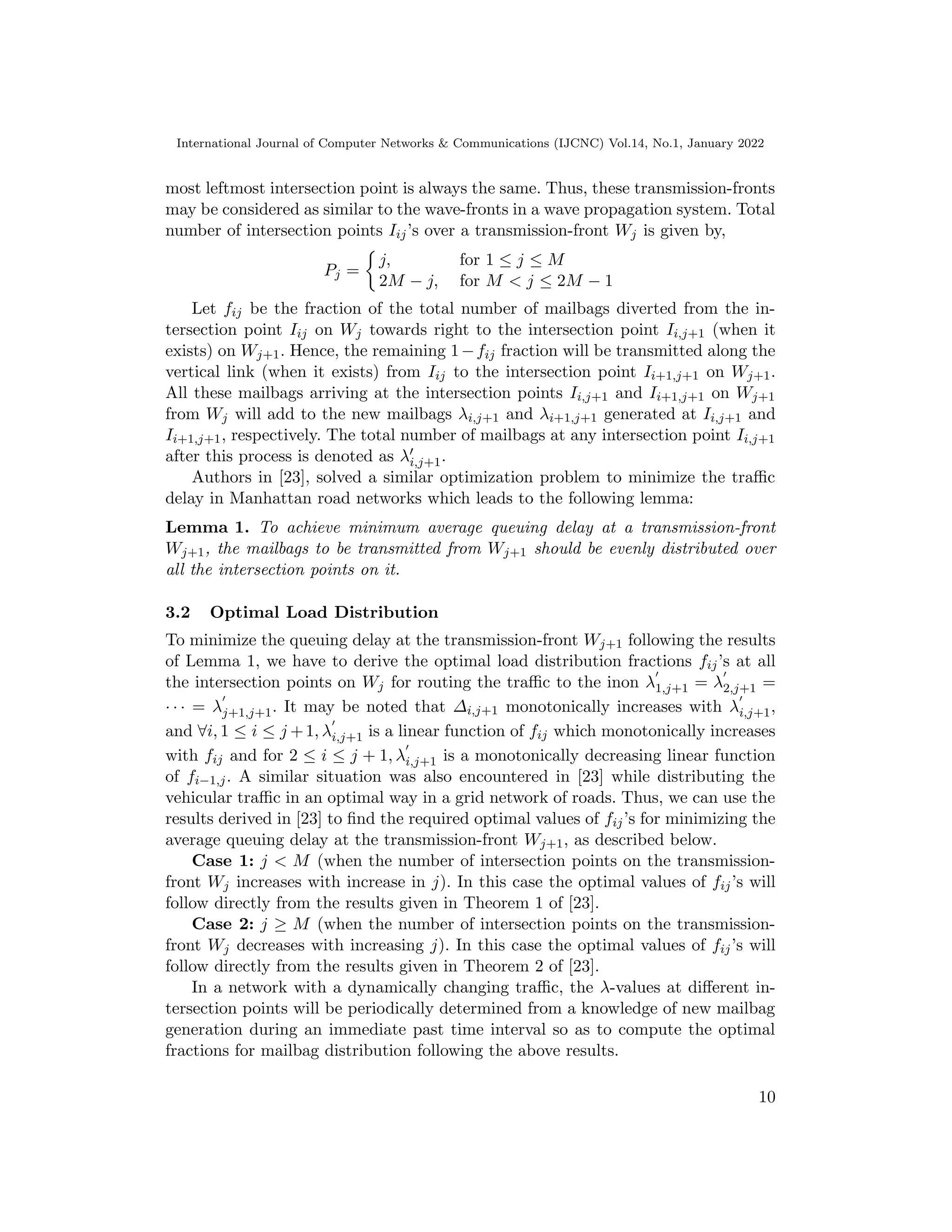 International Journal of Computer Networks & Communications (IJCNC) Vol.14, No.1, January 2022
most leftmost intersection point is always the same. Thus, these transmission-fronts
may be considered as similar to the wave-fronts in a wave propagation system. Total
number of intersection points Iij’s over a transmission-front Wj is given by,
Pj =

j, for 1 ≤ j ≤ M
2M − j, for M  j ≤ 2M − 1
Let fij be the fraction of the total number of mailbags diverted from the in-
tersection point Iij on Wj towards right to the intersection point Ii,j+1 (when it
exists) on Wj+1. Hence, the remaining 1−fij fraction will be transmitted along the
vertical link (when it exists) from Iij to the intersection point Ii+1,j+1 on Wj+1.
All these mailbags arriving at the intersection points Ii,j+1 and Ii+1,j+1 on Wj+1
from Wj will add to the new mailbags λi,j+1 and λi+1,j+1 generated at Ii,j+1 and
Ii+1,j+1, respectively. The total number of mailbags at any intersection point Ii,j+1
after this process is denoted as λ′
i,j+1.
Authors in [23], solved a similar optimization problem to minimize the traffic
delay in Manhattan road networks which leads to the following lemma:
Lemma 1. To achieve minimum average queuing delay at a transmission-front
Wj+1, the mailbags to be transmitted from Wj+1 should be evenly distributed over
all the intersection points on it.
3.2 Optimal Load Distribution
To minimize the queuing delay at the transmission-front Wj+1 following the results
of Lemma 1, we have to derive the optimal load distribution fractions fij’s at all
the intersection points on Wj for routing the traffic to the inon λ
′
1,j+1 = λ
′
2,j+1 =
· · · = λ
′
j+1,j+1. It may be noted that ∆i,j+1 monotonically increases with λ
′
i,j+1,
and ∀i, 1 ≤ i ≤ j +1, λ
′
i,j+1 is a linear function of fij which monotonically increases
with fij and for 2 ≤ i ≤ j + 1, λ
′
i,j+1 is a monotonically decreasing linear function
of fi−1,j. A similar situation was also encountered in [23] while distributing the
vehicular traffic in an optimal way in a grid network of roads. Thus, we can use the
results derived in [23] to find the required optimal values of fij’s for minimizing the
average queuing delay at the transmission-front Wj+1, as described below.
Case 1: j  M (when the number of intersection points on the transmission-
front Wj increases with increase in j). In this case the optimal values of fij’s will
follow directly from the results given in Theorem 1 of [23].
Case 2: j ≥ M (when the number of intersection points on the transmission-
front Wj decreases with increasing j). In this case the optimal values of fij’s will
follow directly from the results given in Theorem 2 of [23].
In a network with a dynamically changing traffic, the λ-values at different in-
tersection points will be periodically determined from a knowledge of new mailbag
generation during an immediate past time interval so as to compute the optimal
fractions for mailbag distribution following the above results.
10
 