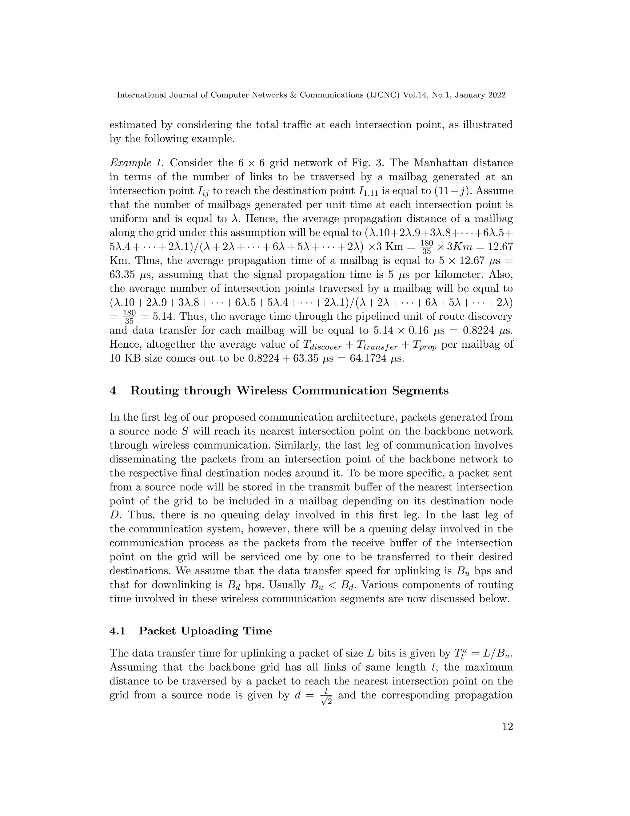 International Journal of Computer Networks  Communications (IJCNC) Vol.14, No.1, January 2022
estimated by considering the total traffic at each intersection point, as illustrated
by the following example.
Example 1. Consider the 6 × 6 grid network of Fig. 3. The Manhattan distance
in terms of the number of links to be traversed by a mailbag generated at an
intersection point Iij to reach the destination point I1,11 is equal to (11−j). Assume
that the number of mailbags generated per unit time at each intersection point is
uniform and is equal to λ. Hence, the average propagation distance of a mailbag
along the grid under this assumption will be equal to (λ.10+2λ.9+3λ.8+· · ·+6λ.5+
5λ.4 + · · · + 2λ.1)/(λ + 2λ + · · · + 6λ + 5λ + · · · + 2λ) ×3 Km = 180
35 × 3Km = 12.67
Km. Thus, the average propagation time of a mailbag is equal to 5 × 12.67 µs =
63.35 µs, assuming that the signal propagation time is 5 µs per kilometer. Also,
the average number of intersection points traversed by a mailbag will be equal to
(λ.10+2λ.9+3λ.8+· · ·+6λ.5+5λ.4+· · ·+2λ.1)/(λ+2λ+· · ·+6λ+5λ+· · ·+2λ)
= 180
35 = 5.14. Thus, the average time through the pipelined unit of route discovery
and data transfer for each mailbag will be equal to 5.14 × 0.16 µs = 0.8224 µs.
Hence, altogether the average value of Tdiscover + Ttransfer + Tprop per mailbag of
10 KB size comes out to be 0.8224 + 63.35 µs = 64.1724 µs.
4 Routing through Wireless Communication Segments
In the first leg of our proposed communication architecture, packets generated from
a source node S will reach its nearest intersection point on the backbone network
through wireless communication. Similarly, the last leg of communication involves
disseminating the packets from an intersection point of the backbone network to
the respective final destination nodes around it. To be more specific, a packet sent
from a source node will be stored in the transmit buffer of the nearest intersection
point of the grid to be included in a mailbag depending on its destination node
D. Thus, there is no queuing delay involved in this first leg. In the last leg of
the communication system, however, there will be a queuing delay involved in the
communication process as the packets from the receive buffer of the intersection
point on the grid will be serviced one by one to be transferred to their desired
destinations. We assume that the data transfer speed for uplinking is Bu bps and
that for downlinking is Bd bps. Usually Bu  Bd. Various components of routing
time involved in these wireless communication segments are now discussed below.
4.1 Packet Uploading Time
The data transfer time for uplinking a packet of size L bits is given by Tu
t = L/Bu.
Assuming that the backbone grid has all links of same length l, the maximum
distance to be traversed by a packet to reach the nearest intersection point on the
grid from a source node is given by d = l
√
2
and the corresponding propagation
12
 